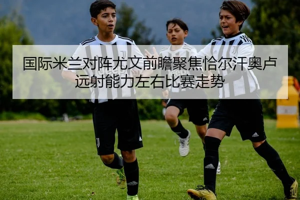 国际米兰对阵尤文前瞻聚焦恰尔汗奥卢远射能力左右比赛走势