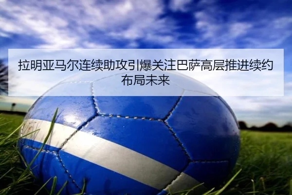 拉明亚马尔连续助攻引爆关注巴萨高层推进续约布局未来