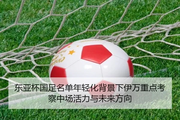 东亚杯国足名单年轻化背景下伊万重点考察中场活力与未来方向